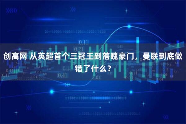 创高网 从英超首个三冠王到落魄豪门，曼联到底做错了什么？
