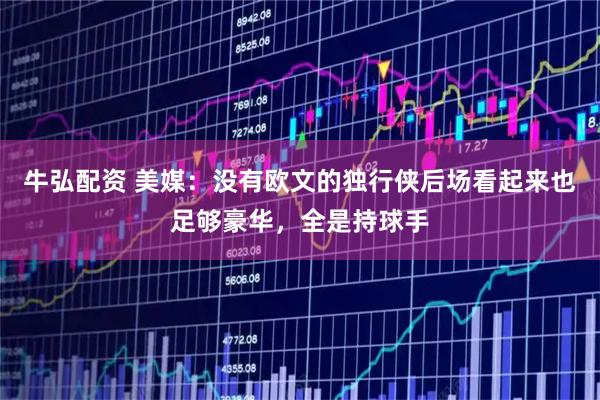 牛弘配资 美媒：没有欧文的独行侠后场看起来也足够豪华，全是持球手