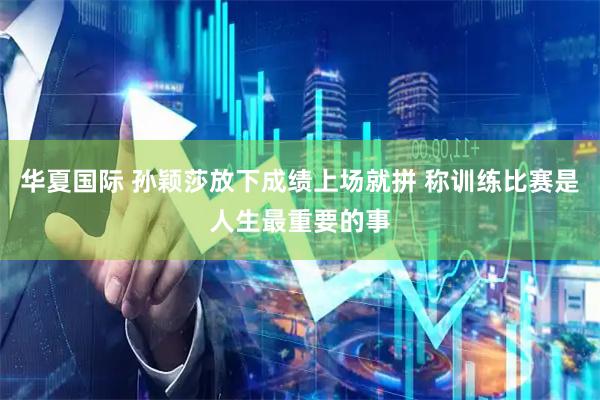 华夏国际 孙颖莎放下成绩上场就拼 称训练比赛是人生最重要的事