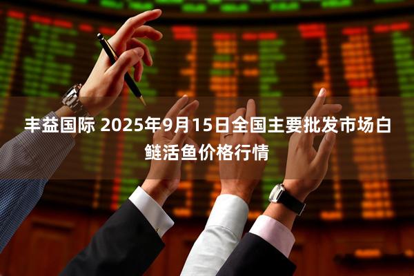 丰益国际 2025年9月15日全国主要批发市场白鲢活鱼价格行情