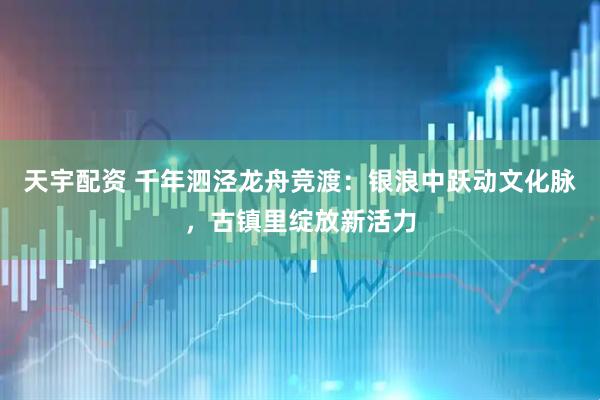 天宇配资 千年泗泾龙舟竞渡：银浪中跃动文化脉，古镇里绽放新活力