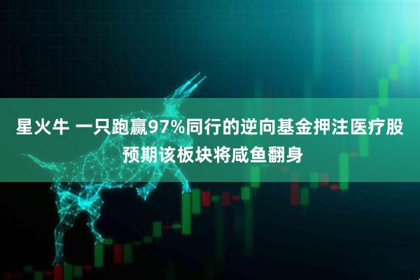 星火牛 一只跑赢97%同行的逆向基金押注医疗股 预期该板块将咸鱼翻身