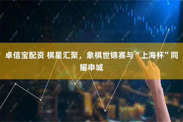 卓信宝配资 棋星汇聚，象棋世锦赛与“上海杯”同耀申城
