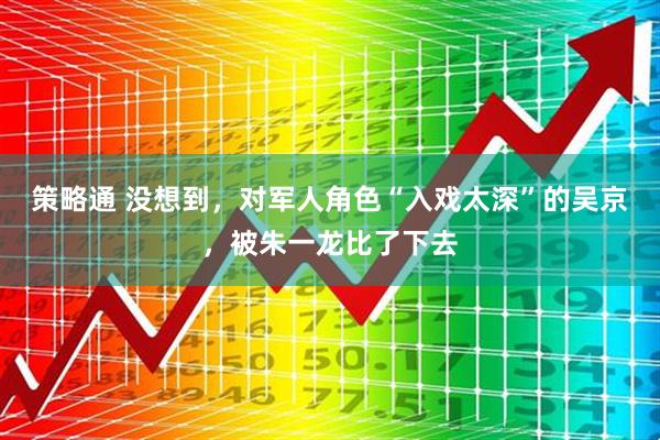 策略通 没想到，对军人角色“入戏太深”的吴京，被朱一龙比了下去