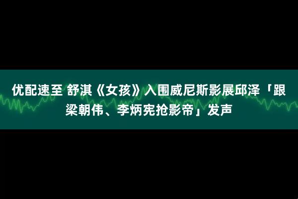 优配速至 舒淇《女孩》入围威尼斯影展邱泽「跟梁朝伟、李炳宪抢影帝」发声