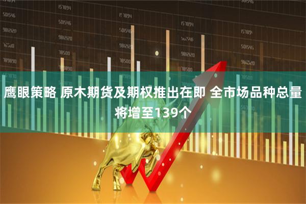 鹰眼策略 原木期货及期权推出在即 全市场品种总量将增至139个