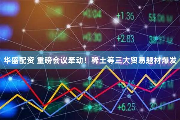 华盛配资 重磅会议牵动！稀土等三大贸易题材爆发