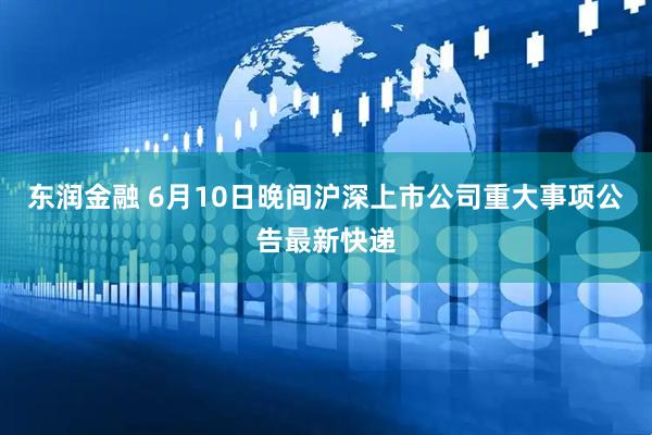 东润金融 6月10日晚间沪深上市公司重大事项公告最新快递