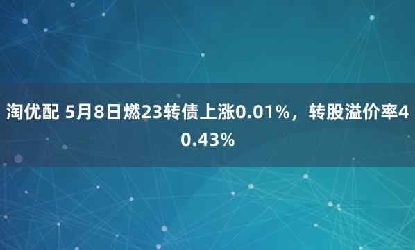 淘优配 5月8日燃23转债上涨0.01%，转股溢价率40.43%