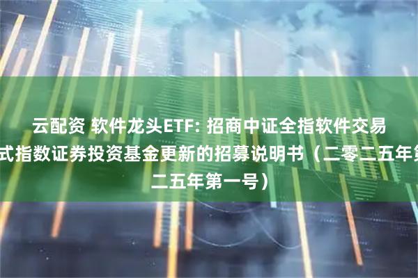 云配资 软件龙头ETF: 招商中证全指软件交易型开放式指数证券投资基金更新的招募说明书（二零二五年第一号）
