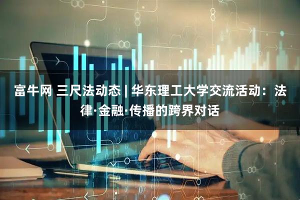 富牛网 三尺法动态 | 华东理工大学交流活动：法律·金融·传播的跨界对话