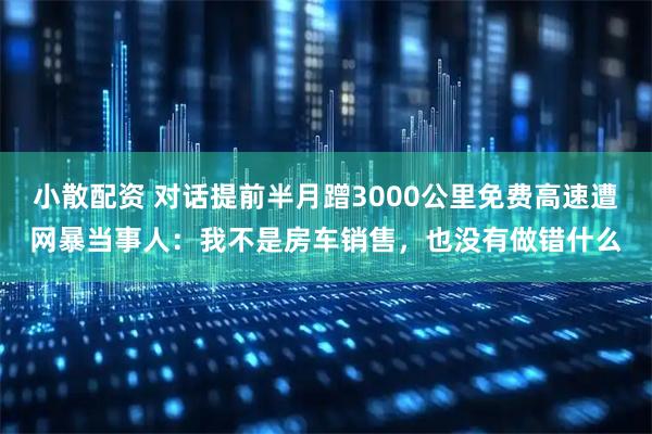 小散配资 对话提前半月蹭3000公里免费高速遭网暴当事人：我不是房车销售，也没有做错什么