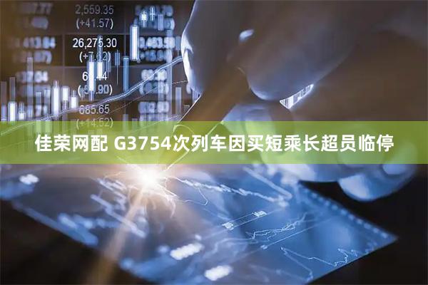 佳荣网配 G3754次列车因买短乘长超员临停