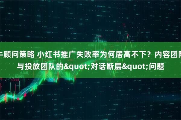 牛顾问策略 小红书推广失败率为何居高不下？内容团队与投放团队的"对话断层"问题