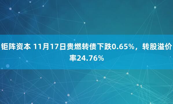 钜阵资本 11月17日贵燃转债下跌0.65%,转股溢价率24.76%