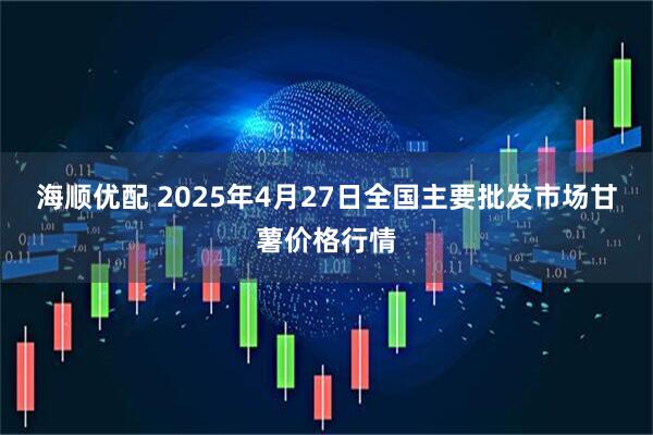 海顺优配 2025年4月27日全国主要批发市场甘薯价格行情