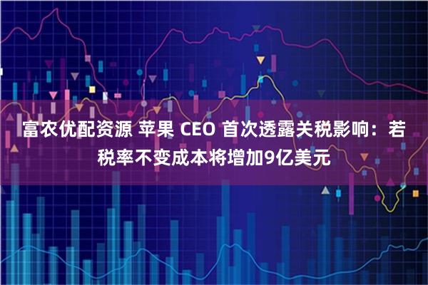 富农优配资源 苹果 CEO 首次透露关税影响：若税率不变成本将增加9亿美元