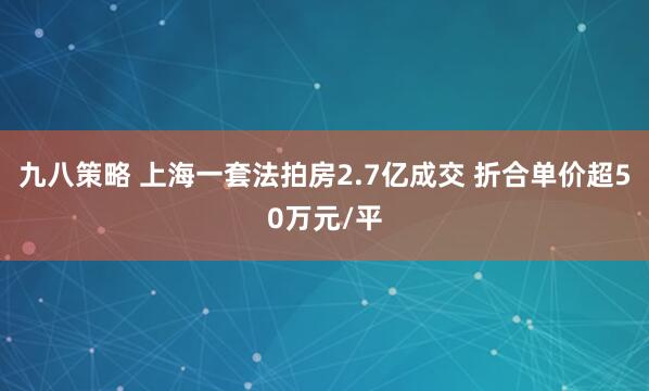 九八策略 上海一套法拍房2.7亿成交 折合单价超50万元/平