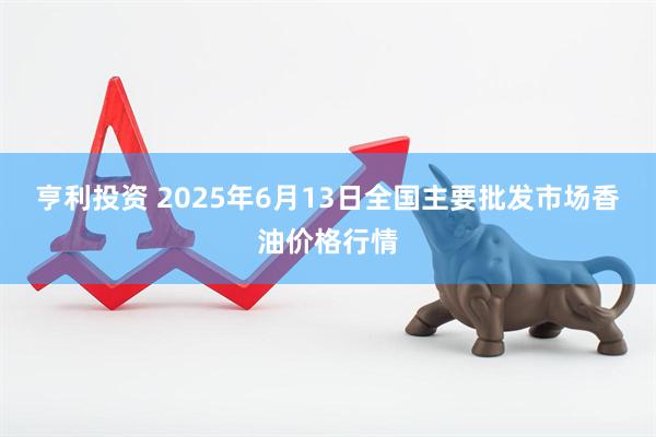 亨利投资 2025年6月13日全国主要批发市场香油价格行情