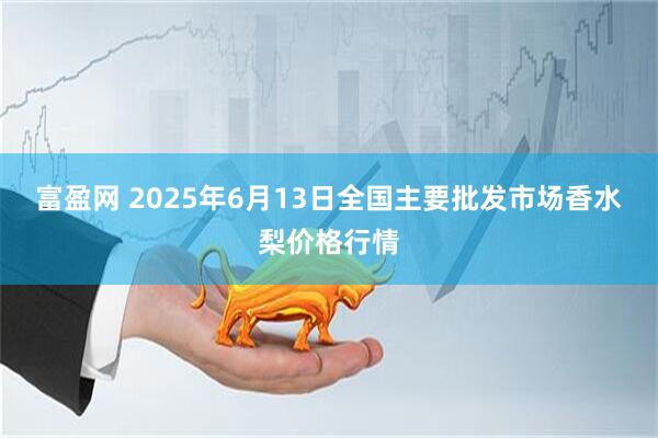 富盈网 2025年6月13日全国主要批发市场香水梨价格行情