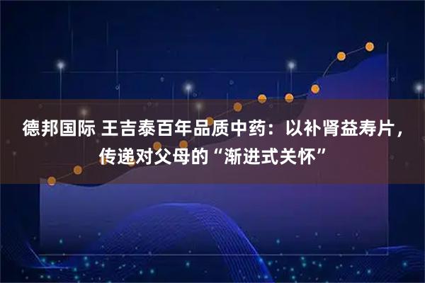德邦国际 王吉泰百年品质中药：以补肾益寿片，传递对父母的“渐进式关怀”
