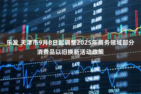 乐发 天津市9月8日起调整2025年商务领域部分消费品以旧换新活动政策