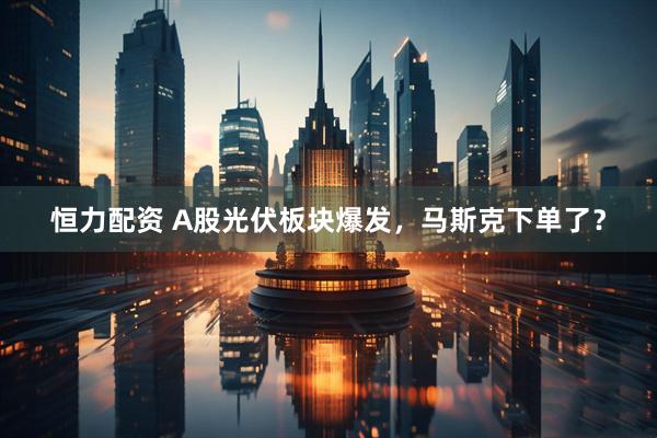恒力配资 A股光伏板块爆发,马斯克下单了?