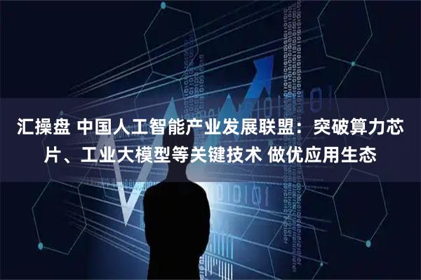汇操盘 中国人工智能产业发展联盟:突破算力芯片、工业大模型等关键技术 做优应用生态